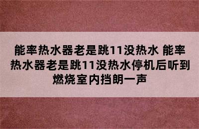 能率热水器老是跳11没热水 能率热水器老是跳11没热水停机后听到燃烧室内挡朗一声